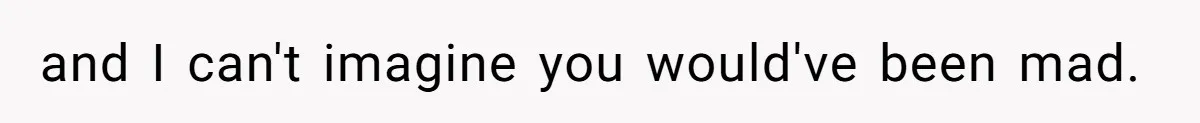 and I can't imagine you would've been mad.