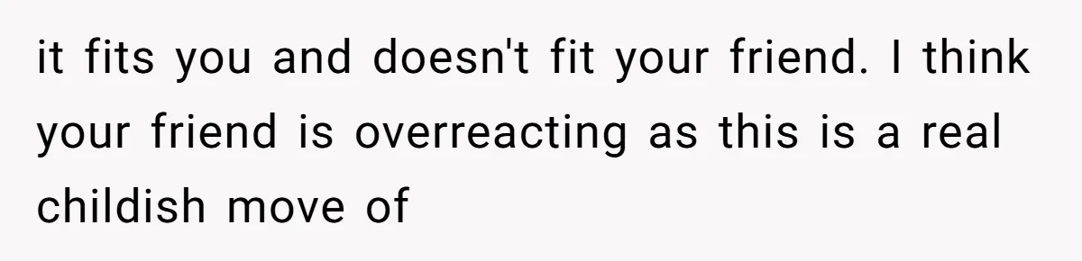 it fits you and doesn't fit your friend. I think your friend is overreacting as this is a real childish move of