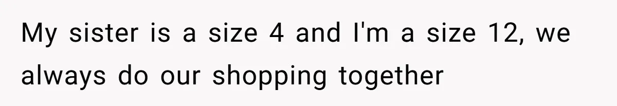 My sister is a size 4 and I'm a size 12, we always do our shopping together