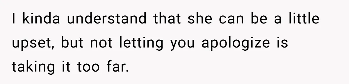 I kinda understand that she can be a little upset, but not letting you apologize is taking it too far.