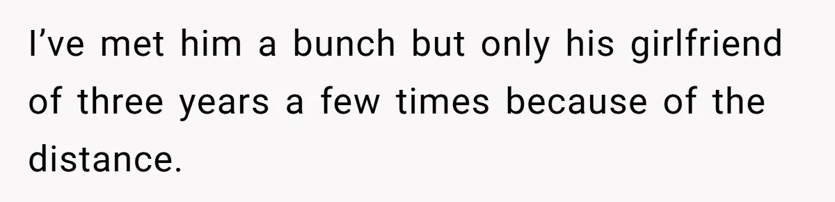 I’ve met him a bunch but only his girlfriend of three years a few times because of the distance.
