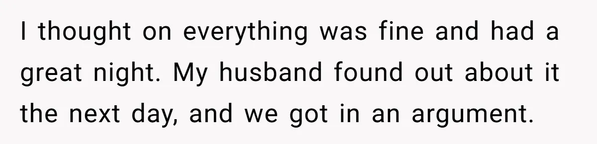 I thought on everything was fine and had a great night. My husband found out about it the next day, and we got in an argument.