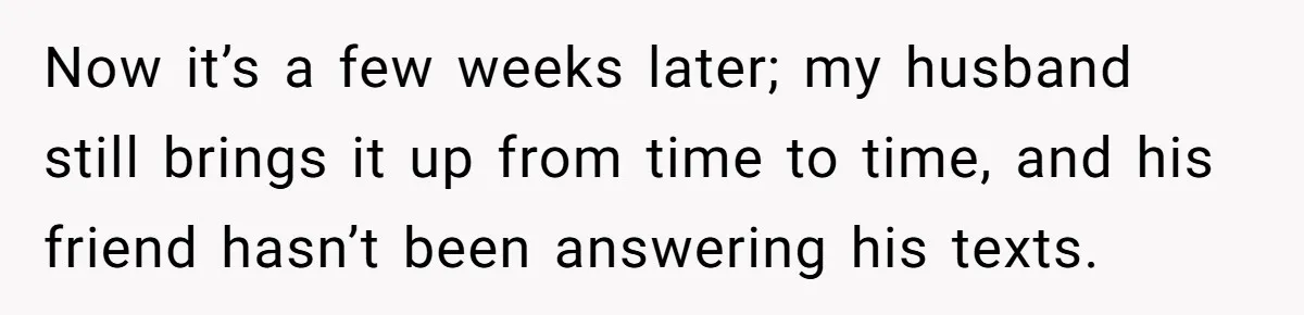 Now it’s a few weeks later; my husband still brings it up from time to time, and his friend hasn’t been answering his texts.