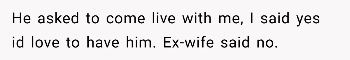 He asked to come live with me, I said yes id love to have him. Ex-wife said no.