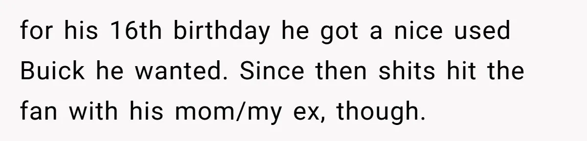 for his 16th birthday he got a nice used Buick he wanted. Since then shits hit the fan with his mom/my ex, though.
