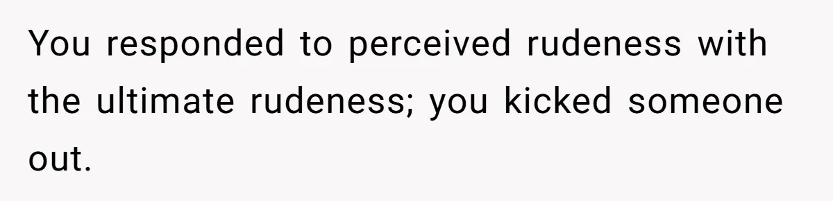 You responded to perceived rudeness with the ultimate rudeness; you kicked someone out.