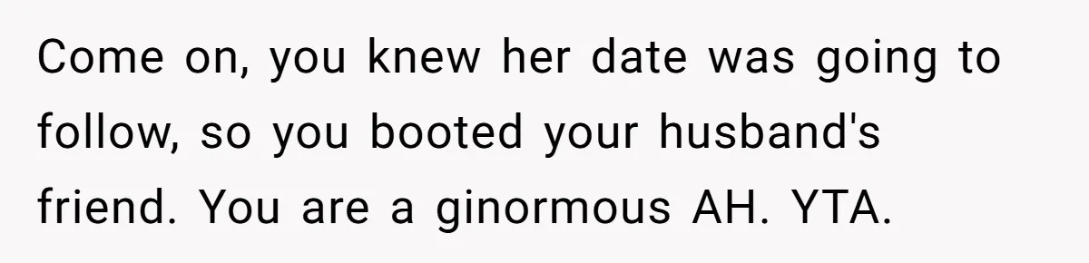 Come on, you knew her date was going to follow, so you booted your husband's friend. You are a ginormous AH. YTA.