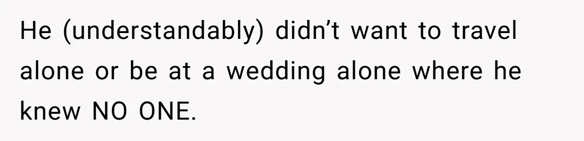 He (understandably) didn’t want to travel alone or be at a wedding alone where he knew NO ONE.