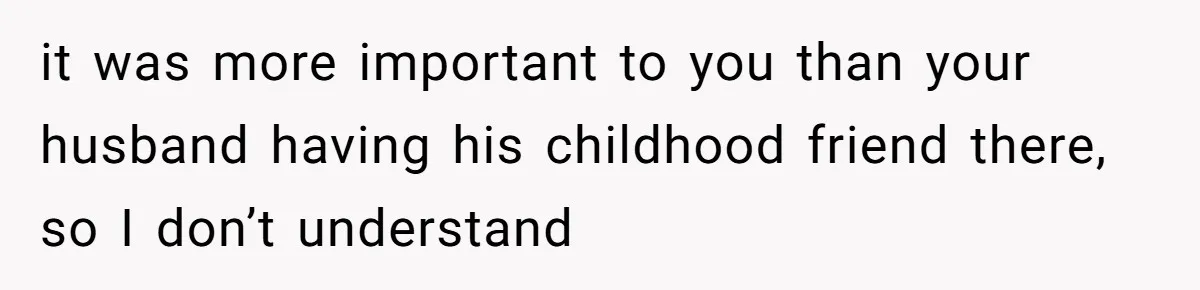 it was more important to you than your husband having his childhood friend there, so I don’t understand