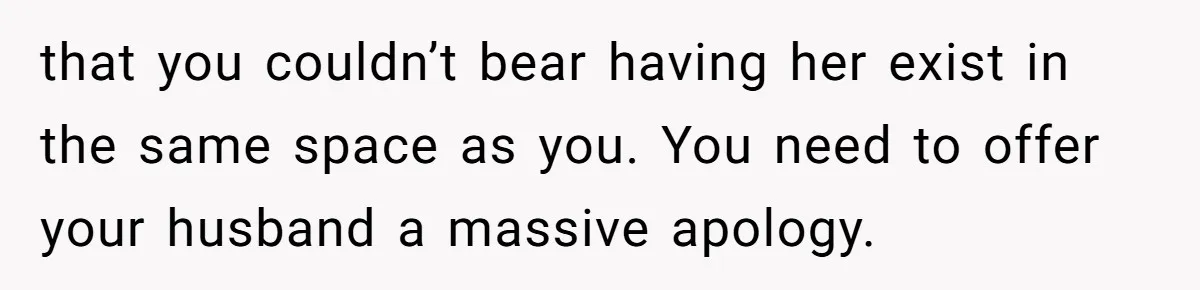 that you couldn’t bear having her exist in the same space as you. You need to offer your husband a massive apology.