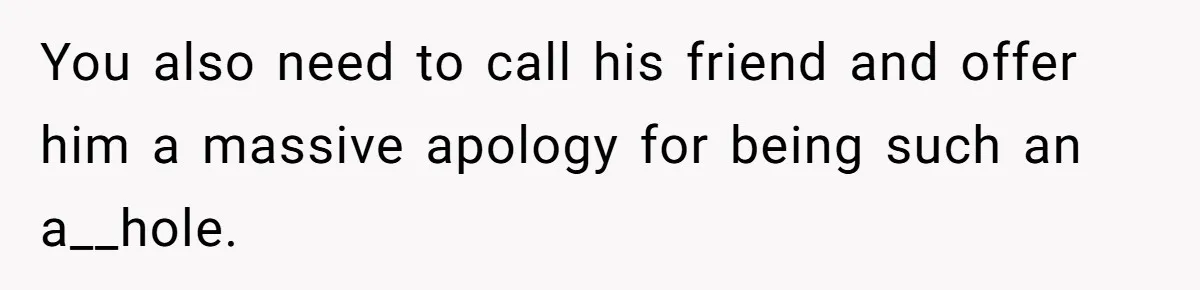 You also need to call his friend and offer him a massive apology for being such an a__hole.