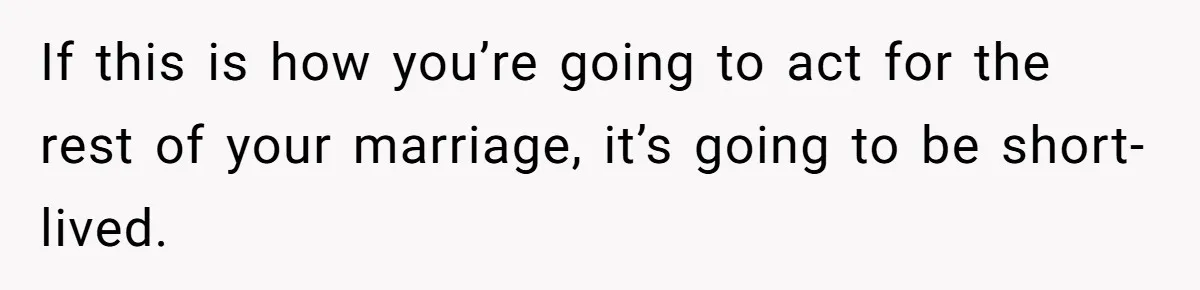 If this is how you’re going to act for the rest of your marriage, it’s going to be short-lived.