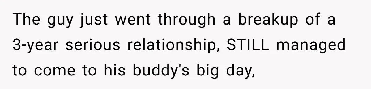 The guy just went through a breakup of a 3-year serious relationship, STILL managed to come to his buddy's big day,