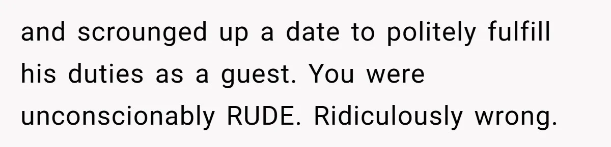 and scrounged up a date to politely fulfill his duties as a guest. You were unconscionably RUDE. Ridiculously wrong.