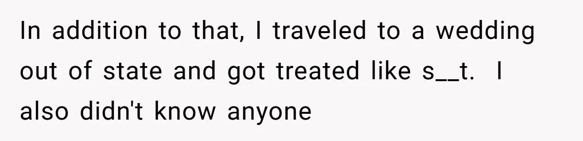 In addition to that, I traveled to a wedding out of state and got treated like s__t.  I also didn't know anyone