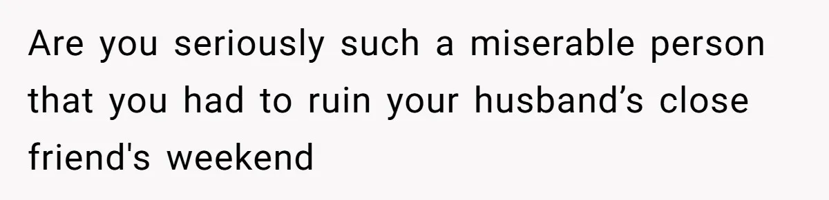 Are you seriously such a miserable person that you had to ruin your husband’s close friend's weekend