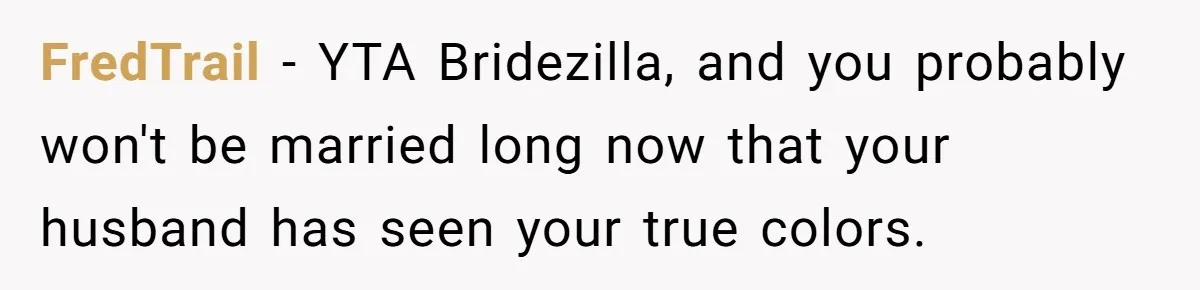 FredTrail − YTA Bridezilla, and you probably won't be married long now that your husband has seen your true colors.