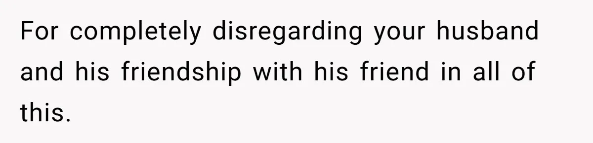 For completely disregarding your husband and his friendship with his friend in all of this.