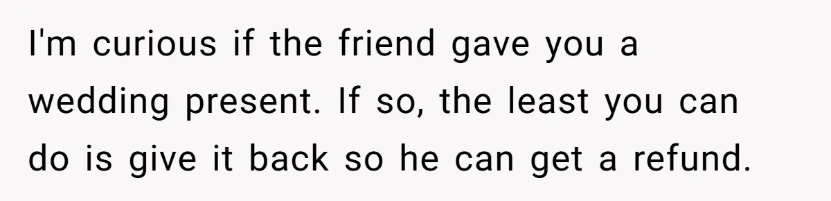 I'm curious if the friend gave you a wedding present. If so, the least you can do is give it back so he can get a refund.