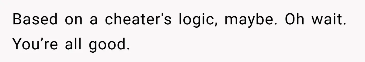 Based on a cheater's logic, maybe. Oh wait. You’re all good.