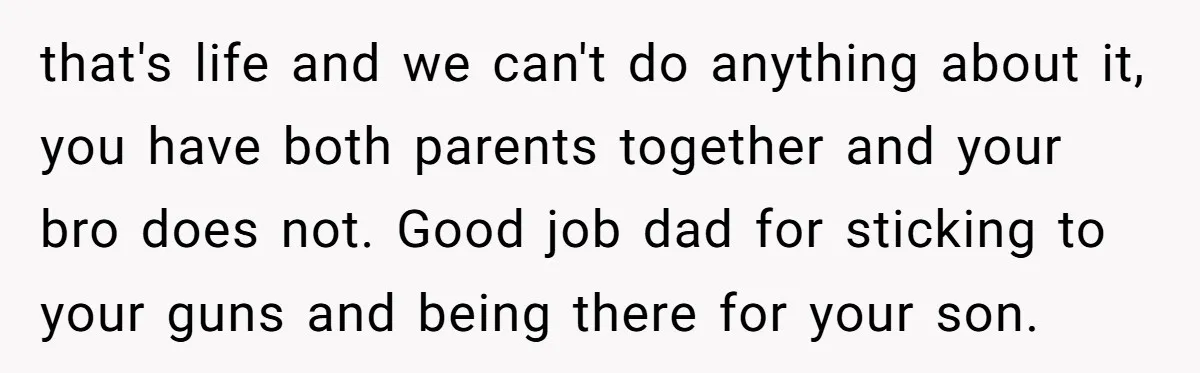 that's life and we can't do anything about it, you have both parents together and your bro does not. Good job dad for sticking to your guns and being there...