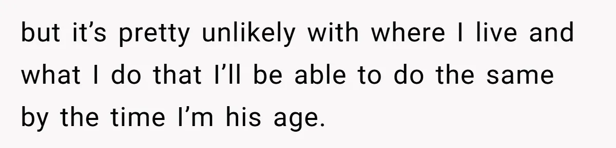 but it’s pretty unlikely with where I live and what I do that I’ll be able to do the same by the time I’m his age.