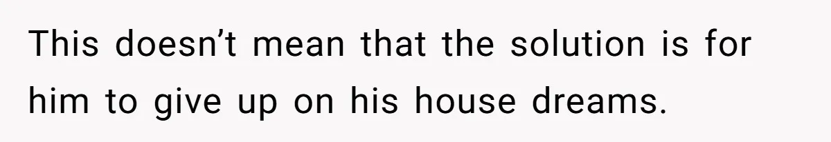 This doesn’t mean that the solution is for him to give up on his house dreams.
