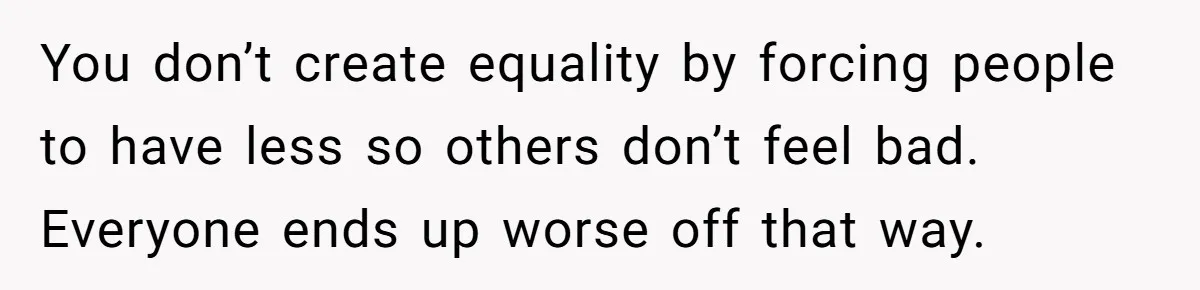 You don’t create equality by forcing people to have less so others don’t feel bad. Everyone ends up worse off that way.
