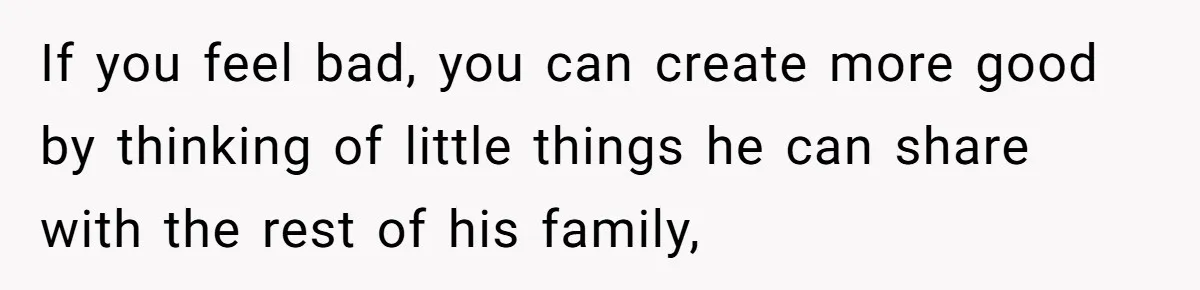 If you feel bad, you can create more good by thinking of little things he can share with the rest of his family,