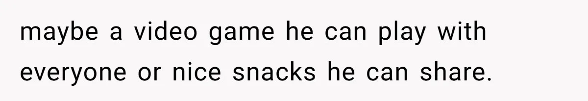 maybe a video game he can play with everyone or nice snacks he can share.