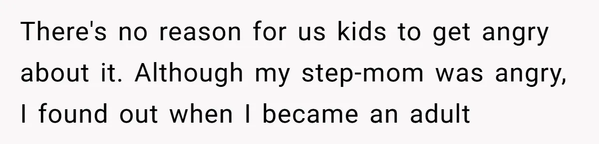 There's no reason for us kids to get angry about it. Although my step-mom was angry, I found out when I became an adult