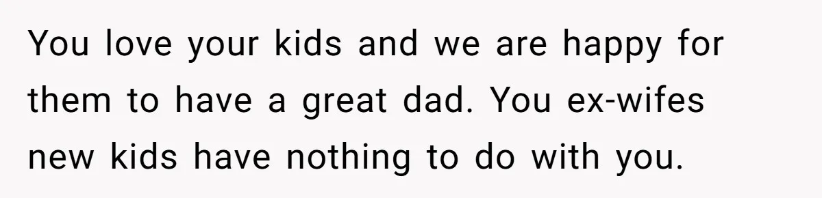 You love your kids and we are happy for them to have a great dad. You ex-wifes new kids have nothing to do with you.
