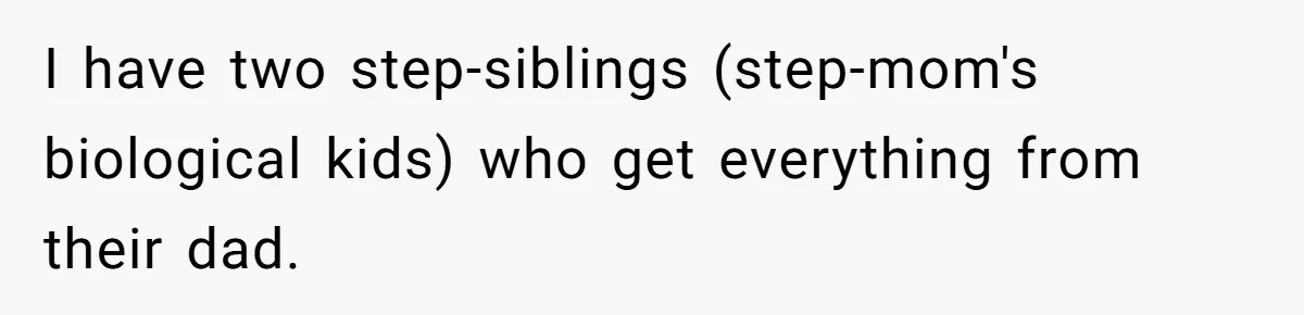 I have two step-siblings (step-mom's biological kids) who get everything from their dad.