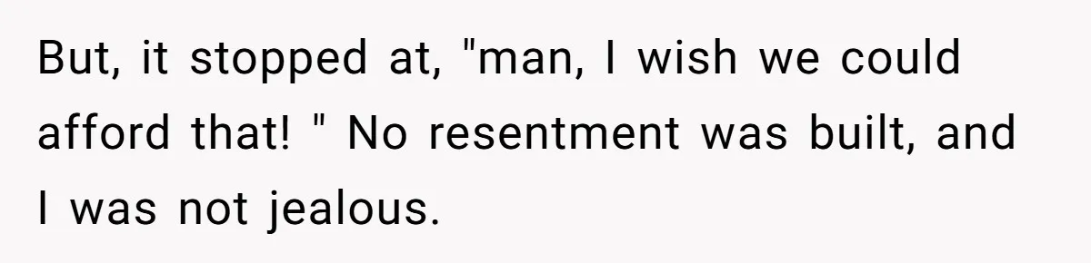 But, it stopped at, "man, I wish we could afford that! " No resentment was built, and I was not jealous.