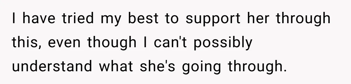 I have tried my best to support her through this, even though I can't possibly understand what she's going through.