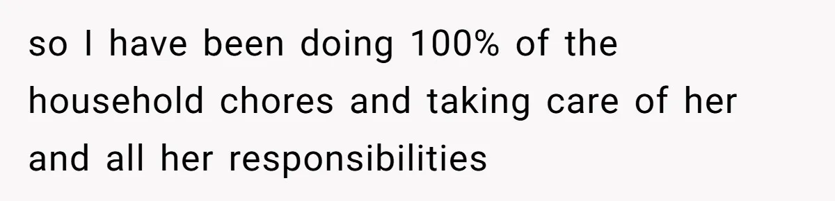 so I have been doing 100% of the household chores and taking care of her and all her responsibilities