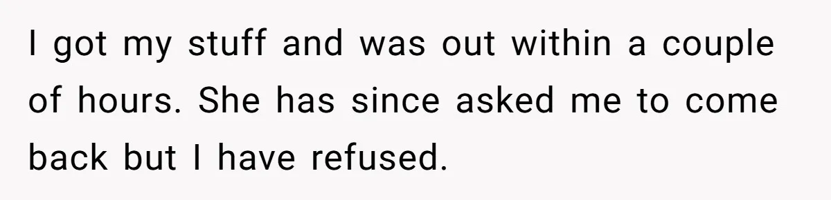 I got my stuff and was out within a couple of hours. She has since asked me to come back but I have refused.