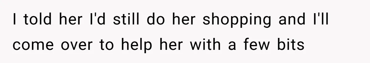 I told her I'd still do her shopping and I'll come over to help her with a few bits