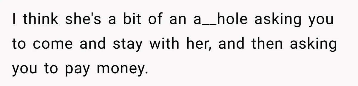 I think she's a bit of an a__hole asking you to come and stay with her, and then asking you to pay money.