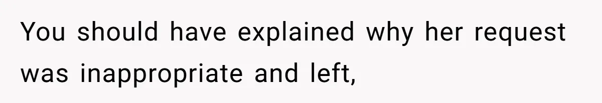 You should have explained why her request was inappropriate and left,