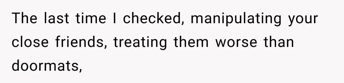 The last time I checked, manipulating your close friends, treating them worse than doormats,