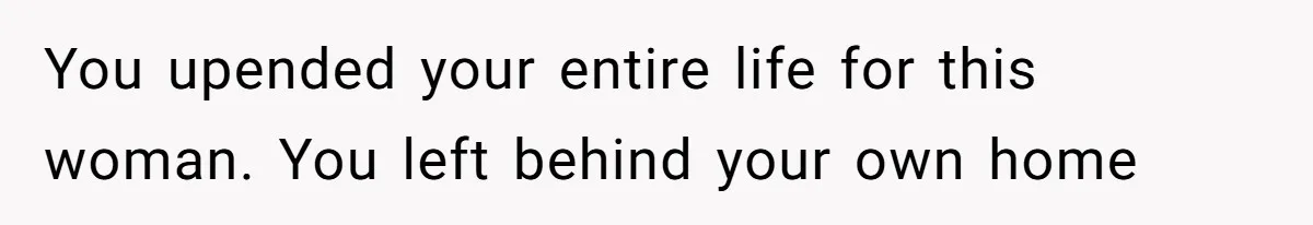 You upended your entire life for this woman. You left behind your own home