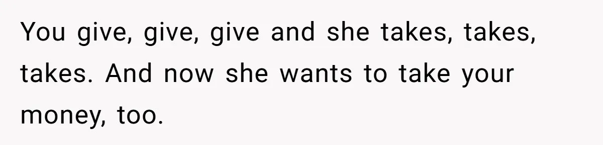 You give, give, give and she takes, takes, takes. And now she wants to take your money, too.