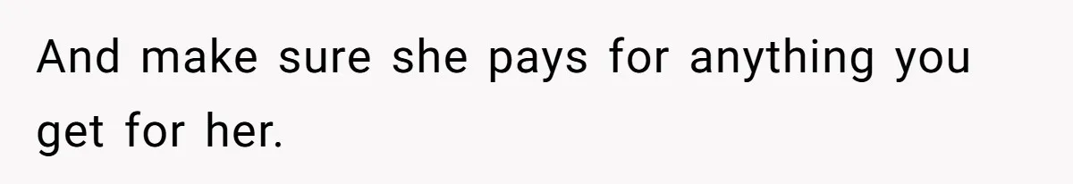And make sure she pays for anything you get for her.