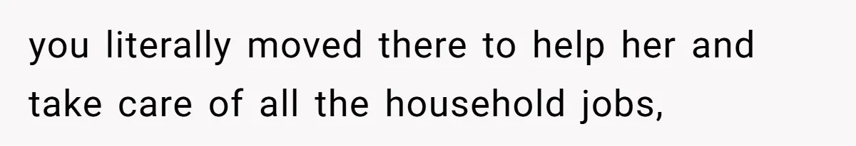 you literally moved there to help her and take care of all the household jobs,