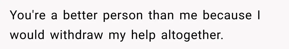 You're a better person than me because I would withdraw my help altogether.