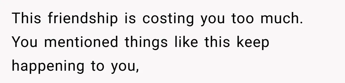 This friendship is costing you too much. You mentioned things like this keep happening to you,
