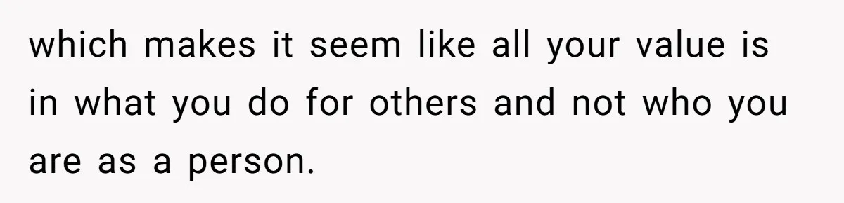 which makes it seem like all your value is in what you do for others and not who you are as a person.