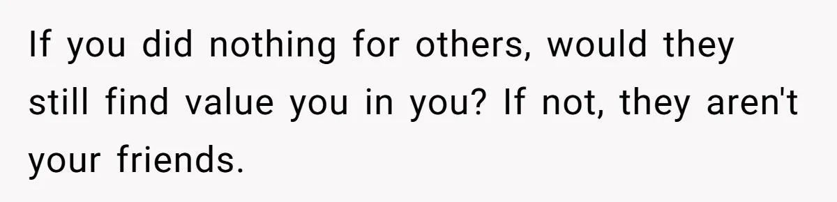 If you did nothing for others, would they still find value you in you? If not, they aren't your friends.
