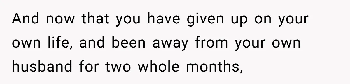 And now that you have given up on your own life, and been away from your own husband for two whole months,